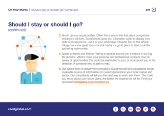 reedglobal.com
On Your Marks | p11Should I stay or should I go? (continued)
3. Brush up your social profiles. Often this is one of the first place prospective
employers will look. Social media gives you a fantastic outlet to display your
skills and experience; use it to your advantage. Chapter Two of this eBook
trilogy has some great tips on social media – a good place to start could be
gathering testimonials.
4. Speak to family and friends. Talking to people around you is helpful in any big
life decision. What’s more, your personal and professional contacts may be
aware of opportunities that could be well suited to you, or could point you in the
direction of someone who is able to help.
5. Get advice from a recruitment consultant. Good recruitment consultants are an
invaluable source of information on current demands in your local market and
sector. Our consultants will tell you the best way to work with them. The more
you know about your future plans, the better the experience will be. Find your
specialist reedglobal.com/contact-us
Should I stay or should I go?
(continued)
 