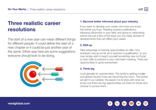 reedglobal.com
On Your Marks | p12Three realistic career resolutions
Three realistic career
resolutions
The start of a new year can mean different things
for different people. It could define the start of a
new chapter or it could be just another year of
the same. Either way here are some suggestions
everyone should look to be doing.
1. Become better informed about your industry
If you want to develop your career, the more you know,
the further you’ll go. Reading industry publications,
following influencers in your field, and going to networking
events are just a few of the ways you can keep abreast of
developments that can affect your career.
2. Skill up
Take advantage of training opportunities on offer. Your
employer may go as far as to sponsor a qualification, or you
may simply wish to teach yourself something new on Excel,
or even offer to present in your next team meeting. There are
opportunities to grow everywhere.
3. Think big
Look globally for opportunities. The world is getting smaller
and global industry hubs are becoming the norm. The further
we get in our careers, the easier it is to stick with what we
know, but there are big opportunities out there for those who
choose to pursue them.
 