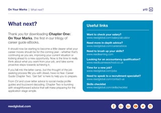 reedglobal.com
On Your Marks | p13What next?
What next?
Thank you for downloading Chapter One:
On Your Marks, the first in our trilogy of
career guide eBooks.
It should now be starting to become a little clearer what your
career moves should be for the coming year - whether that’s
continuing as you are, improving your current situation or
looking ahead to a new opportunity. Now is the time to really
think about what you want from your job, and take some
proactive steps towards achieving it.
If you fall into the latter camp, but the thought of the job
seeking process fills you with dread, have no fear. Career
Guide Chapter Two: ‘Get Set’ is here to help you to prepare.
From CV and cover letter advice to social media profile
guides and buzzword decoding, Chapter Two is bursting
with straightforward advice that will make preparing for the
application stage simple.
Useful links
Want to check your salary?
www.reedglobal.com/salarycalculator
Need more in-depth advice?
www.reedglobal.com/careeradvice
Need to brush up your skills?
www.reedlearning.com
Looking for an accountancy qualification?
www.reedbusinessschool.co.uk
Time for a new job?
www.reedglobal.com/jobs
Need to speak to a recruitment specialist?
www.reedglobal.com/contact-us
Skills checklist
www.reedglobal.com/skillschecklist
 