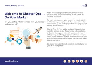 reedglobal.com
On Your Marks | p3Welcome
Welcome to Chapter One…
On Your Marks
Are you getting what you need from your career
and current job?
As the new year begins and the annual reflection takes
place, you may find yourself dwelling on your career and
ultimately your future.
For many of us, answering the question ‘Is this job right for
me?’ isn’t always straightforward. There is a whole host of
elements that go into creating a great job and trying to weigh
them all up can be tricky.
Chapter One, ‘On Your Marks’ has been designed to help
make the process simpler. This is the first of three eBooks,
and as the title suggests this one is focused on the start
of the journey. By offering you some questions to consider
about your current role, and then guidance on how you can
improve the parts that need modifying, you can make some
informed decisions.
So, please take a look through our advice and start your new
year off on the right foot!
 