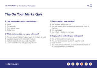 reedglobal.com
On Your Marks | p5
5. I feel overworked and/or overwhelmed…
A. Rarely
B. Occasionally
C. On a regular basis
D. All the time
 
6. Which statement do you agree with most?
A. There is something good about each of my days at work
B. My good days at work outweigh the bad
C. My bad days at work outweigh the good
D. I can’t remember my last good day at work
7. Do you respect your manager?
A. Yes, and we get on well too
B. Yes, we have a good professional relationship most of
the time
C. Not particularly
D. No, in fact, I dislike my manager
 
8. Do you get on well with your colleagues?
A. Yes, and I count them as friends
B. Yes, we’re considerate and work together well
C. Most of them
D. No, I look for opportunities to work alone/from home as
much as possible to avoid them
The On Your Marks Quiz
The On Your Marks Quiz
 