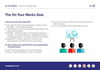 reedglobal.com
On Your Marks | p6
9. Do you live for the weekends?
A. I do enjoy my time off, but going back to work’s not that
bad really – I find it quite stimulating
B. I look forward to my time off, but start to feel down on the
night before I go back
C. Mentally, my weekend starts on Thursday and finishes on
Tuesday – you’ll frequently find me updating social media
or shopping online as I count down the hours ’til home time
D. Weekend?! I’m either catching up on work or too
exhausted from my week at work to do anything
10. Do you feel you’re paid fairly for your qualifications
and experience?
A. Yes, I’ve got a good deal at my current employer
B. My pay is fairly standard for my role and industry
The On Your Marks Quiz
The On Your Marks Quiz
C. My pay is fair, but at the bottom end of the scale for my
role and industry
D. No, I am not paid anywhere near what I’m worth
 