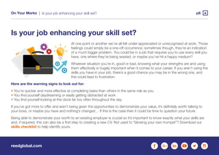 reedglobal.com
On Your Marks | p8Is your job enhancing your skill set?
Is your job enhancing your skill set?
At one point or another we’ve all felt under-appreciated or unrecognised at work. Those
feelings could simply be a one-off occurrence; sometimes though, they’re an indication
of a much bigger problem. You could be in a job that requires you to use every skill you
have, one where they’re being wasted, or maybe you’ve hit a happy medium?
Whatever situation you’re in, good or bad, knowing what your strengths are and using
them effectively is hugely important when it comes to your career. If you aren’t using the
skills you have in your job, there’s a good chance you may be in the wrong one, and
this could lead to frustration.
Here are the warning signs to look out for:
• You’re quicker and more effective at completing tasks than others in the same role as you
• You find yourself daydreaming or easily getting distracted at work
• You find yourself looking at the clock far too often throughout the day
If you’ve got more to offer and aren’t being given the opportunities to demonstrate your value, it’s definitely worth talking to
your boss, or maybe you have and nothing’s changed… If this is the case then it could be time to question your future.
Being able to demonstrate your worth to an existing employer is crucial so it’s important to know exactly what your skills are
and, if required, this can also be a first step to creating a new CV. Not used to “blowing your own trumpet”? Download our
skills checklist to help identify yours.
 