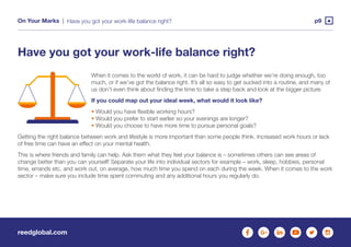 reedglobal.com
On Your Marks | p9Have you got your work-life balance right?
When it comes to the world of work, it can be hard to judge whether we’re doing enough, too
much, or if we’ve got the balance right. It’s all so easy to get sucked into a routine, and many of
us don’t even think about finding the time to take a step back and look at the bigger picture.
If you could map out your ideal week, what would it look like?
• Would you have flexible working hours?
• Would you prefer to start earlier so your evenings are longer?
• Would you choose to have more time to pursue personal goals?
Getting the right balance between work and lifestyle is more important than some people think. Increased work hours or lack
of free time can have an effect on your mental health.
This is where friends and family can help. Ask them what they feel your balance is – sometimes others can see areas of
change better than you can yourself! Separate your life into individual sectors for example – work, sleep, hobbies, personal
time, errands etc. and work out, on average, how much time you spend on each during the week. When it comes to the work
sector – make sure you include time spent commuting and any additional hours you regularly do.
Have you got your work-life balance right?
 