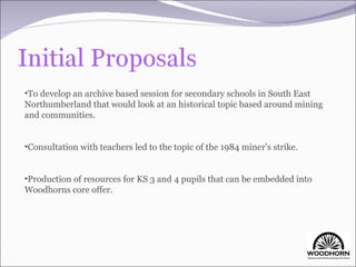 To develop an archive based session for secondary schools in South East Northumberland that would look at an historical topic based around mining and communities. Consultation with teachers led to the topic of the 1984 miner’s strike. Production of resources for KS 3 and 4 pupils that can be embedded into Woodhorns core offer. 