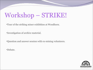 Tour of the striking miner exhibition at Woodhorn. Investigation of archive material. Question and answer session with ex-mining volunteers. Debate. 