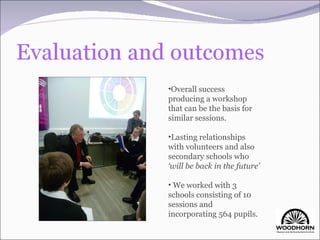 Overall success producing a workshop that can be the basis for similar sessions. Lasting relationships with volunteers and also secondary schools who  ‘will be back in the future’ We worked with 3 schools consisting of 10 sessions and incorporating 564 pupils. 