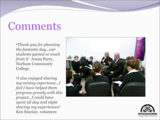 Thank you for planning the fantastic day...our students gained so much from it’  Jenna Parry, Norham Community College. I also enjoyed sharing my mining experience...I feel I have helped them progress greatly with this project...I could have spent all day and night sharing my experiences!  Ken Sinclair, volunteer. 