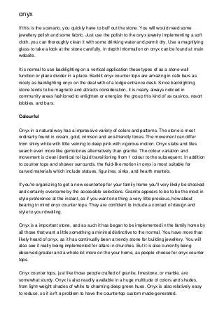 onyx

If this is the scenario, you quickly have to buff out the stone. You will would need some
jewellery polish and some fabric. Just use the polish to the onyx jewelry implementing a soft
cloth, you can thoroughly clean it with some drinking water and permit dry. Use a magnifying
glass to take a look at the stone carefully. In depth information on onyx can be found at main
website.


It is normal to use backlighting on a vertical application these types of as a stone wall
function or place divider in a place. Backlit onyx counter tops are amazing in cafe bars as
nicely as backlighting onyx on the deal with of a lodge entrance desk. Since backlighting
stone tends to be magnetic and attracts consideration, it is nearly always noticed in
community areas fashioned to enlighten or energize the group this kind of as casinos, resort
lobbies, and bars.


Colourful


Onyx in a natural way has a impressive variety of colors and patterns. The stone is most
ordinarily found in cream, gold, crimson and eco-friendly tones. The movement can differ
from shiny white with little veining to deep pink with vigorous motion. Onyx slabs and tiles
search even more like gemstones alternatively than granite. The colour variation and
movement is clean identical to liquid transitioning from 1 colour to the subsequent. In addition
to counter tops and shower surrounds, the fluid-like motion in onyx is most suitable for
carved materials which include statues, figurines, sinks, and hearth mantels.


If you're organizing to get a new countertop for your family home you'll very likely be shocked
and certainly overcome by the accessible selections. Granite appears to be to be the most in
style preference at the instant, so if you want one thing a very little precious, how about
bearing in mind onyx counter tops. They are confident to include a contact of design and
style to your dwelling.


Onyx is a important stone, and as such it has began to be implemented in the family home by
all those that want a little something a minimal distinctive to the normal. You have more than
likely heard of onyx, as it has continually been a trendy stone for building jewellery. You will
also see it really being implemented for altars in churches. But it is also currently being
observed greater and a whole lot more on the your home, as people choose for onyx counter
tops.


Onyx counter tops, just like those people crafted of granite, limestone, or marble, are
somewhat sturdy. Onyx is also readily available in a huge multitude of colors and shades,
from light-weight shades of white to charming deep green hues. Onyx is also relatively easy
to reduce, so it isn't a problem to have the countertop custom made-generated.
 
