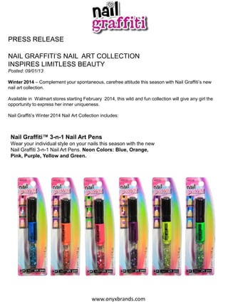 PRESS RELEASE
NAIL GRAFFITI’S NAIL ART COLLECTION
INSPIRES LIMITLESS BEAUTY
Posted: 09/01/13

Winter 2014 – Complement your spontaneous, carefree attitude this season with Nail Graffiti’s new
nail art collection.
Available in Walmart stores starting February 2014, this wild and fun collection will give any girl the
opportunity to express her inner uniqueness.
Nail Graffiti’s Winter 2014 Nail Art Collection includes:

Nail Graffiti™ 3-n-1 Nail Art Pens
Wear your individual style on your nails this season with the new
Nail Graffiti 3-n-1 Nail Art Pens. Neon Colors: Blue, Orange,
Pink, Purple, Yellow and Green.

www.onyxbrands.com

 
