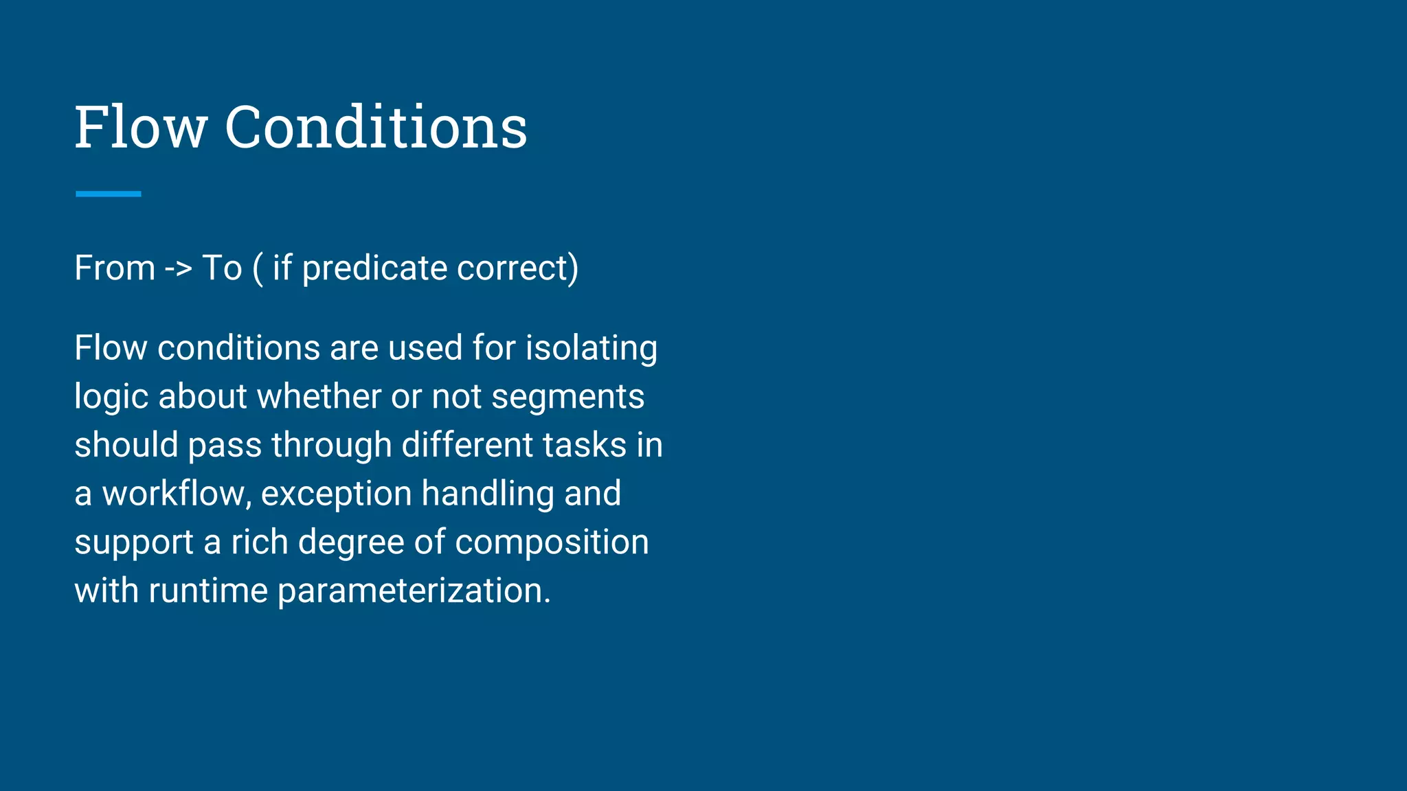 Flow Conditions From -> To ( if predicate correct) Flow conditions are used for isolating logic about whether or not segments should pass through different tasks in a workflow, exception handling and support a rich degree of composition with runtime parameterization. 