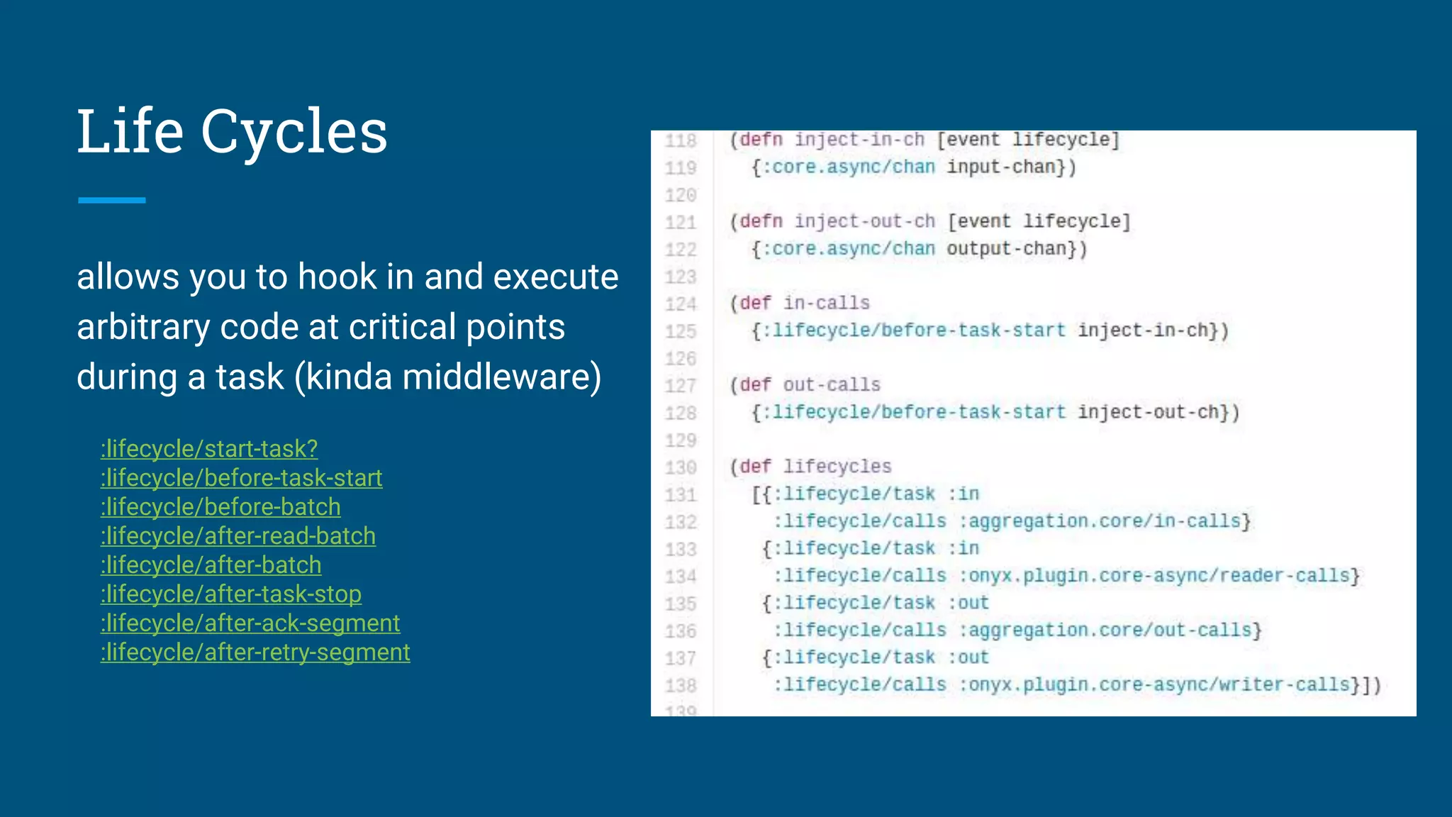 Life Cycles allows you to hook in and execute arbitrary code at critical points during a task (kinda middleware) :lifecycle/start-task? :lifecycle/before-task-start :lifecycle/before-batch :lifecycle/after-read-batch :lifecycle/after-batch :lifecycle/after-task-stop :lifecycle/after-ack-segment :lifecycle/after-retry-segment 