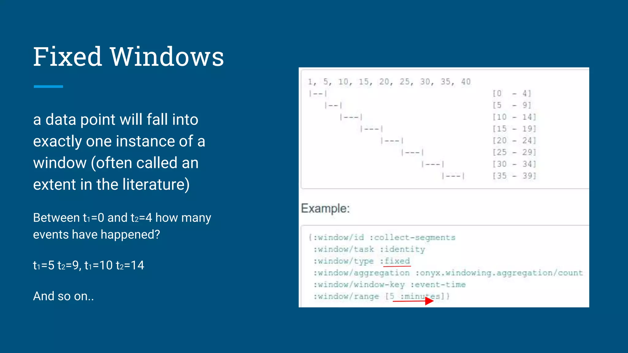Fixed Windows a data point will fall into exactly one instance of a window (often called an extent in the literature) Between t1=0 and t2=4 how many events have happened? t1=5 t2=9, t1=10 t2=14 And so on.. 