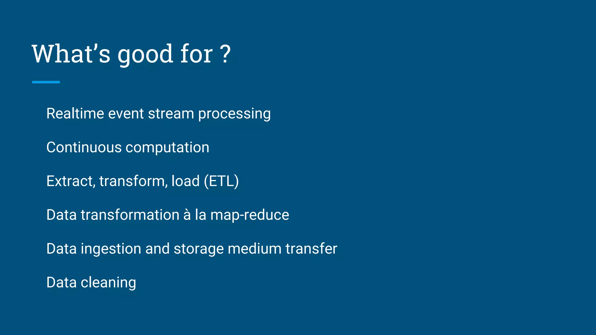 What’s good for ? Realtime event stream processing Continuous computation Extract, transform, load (ETL) Data transformation à la map-reduce Data ingestion and storage medium transfer Data cleaning 