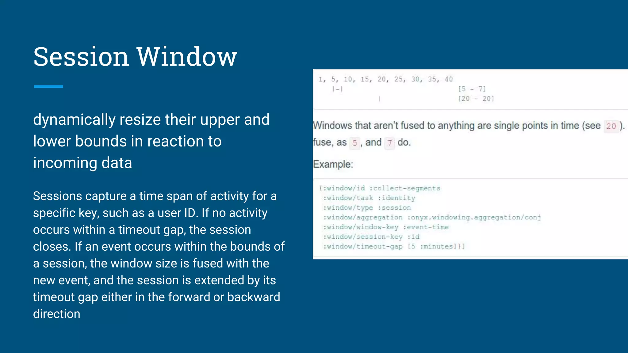 Session Window dynamically resize their upper and lower bounds in reaction to incoming data Sessions capture a time span of activity for a specific key, such as a user ID. If no activity occurs within a timeout gap, the session closes. If an event occurs within the bounds of a session, the window size is fused with the new event, and the session is extended by its timeout gap either in the forward or backward direction 