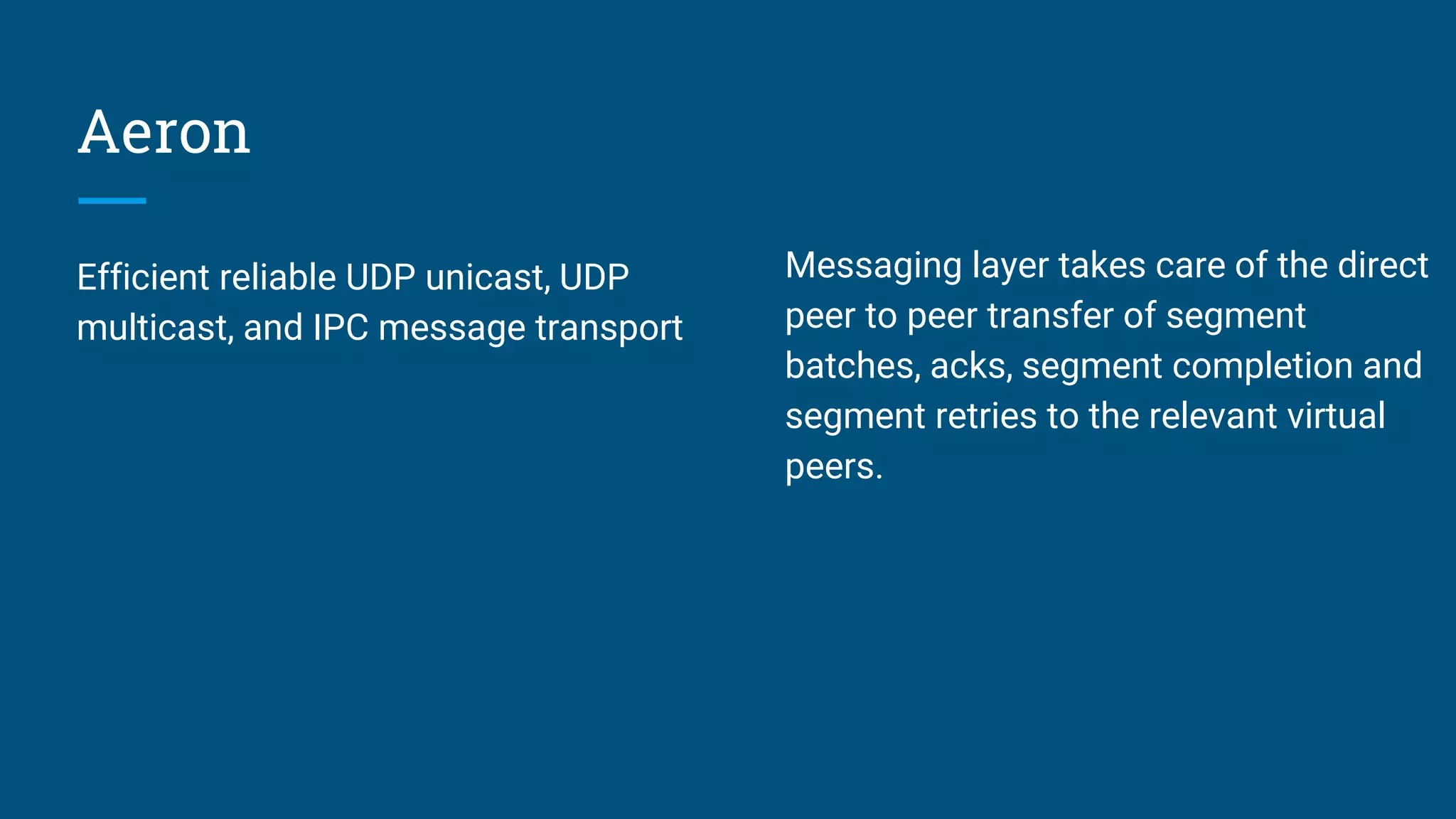 Aeron Efficient reliable UDP unicast, UDP multicast, and IPC message transport Messaging layer takes care of the direct peer to peer transfer of segment batches, acks, segment completion and segment retries to the relevant virtual peers. 