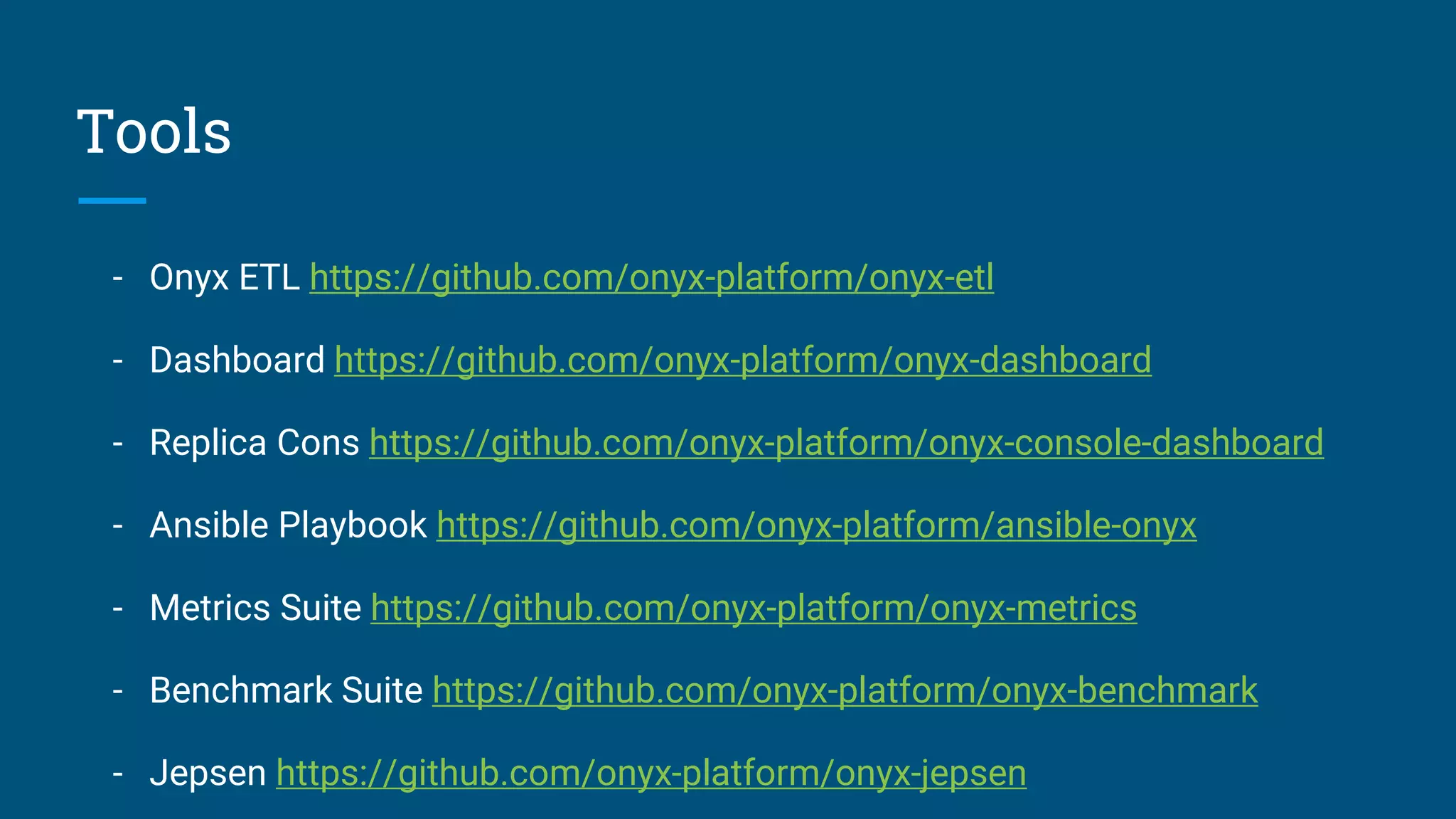 Tools - Onyx ETL https://github.com/onyx-platform/onyx-etl - Dashboard https://github.com/onyx-platform/onyx-dashboard - Replica Cons https://github.com/onyx-platform/onyx-console-dashboard - Ansible Playbook https://github.com/onyx-platform/ansible-onyx - Metrics Suite https://github.com/onyx-platform/onyx-metrics - Benchmark Suite https://github.com/onyx-platform/onyx-benchmark - Jepsen https://github.com/onyx-platform/onyx-jepsen 