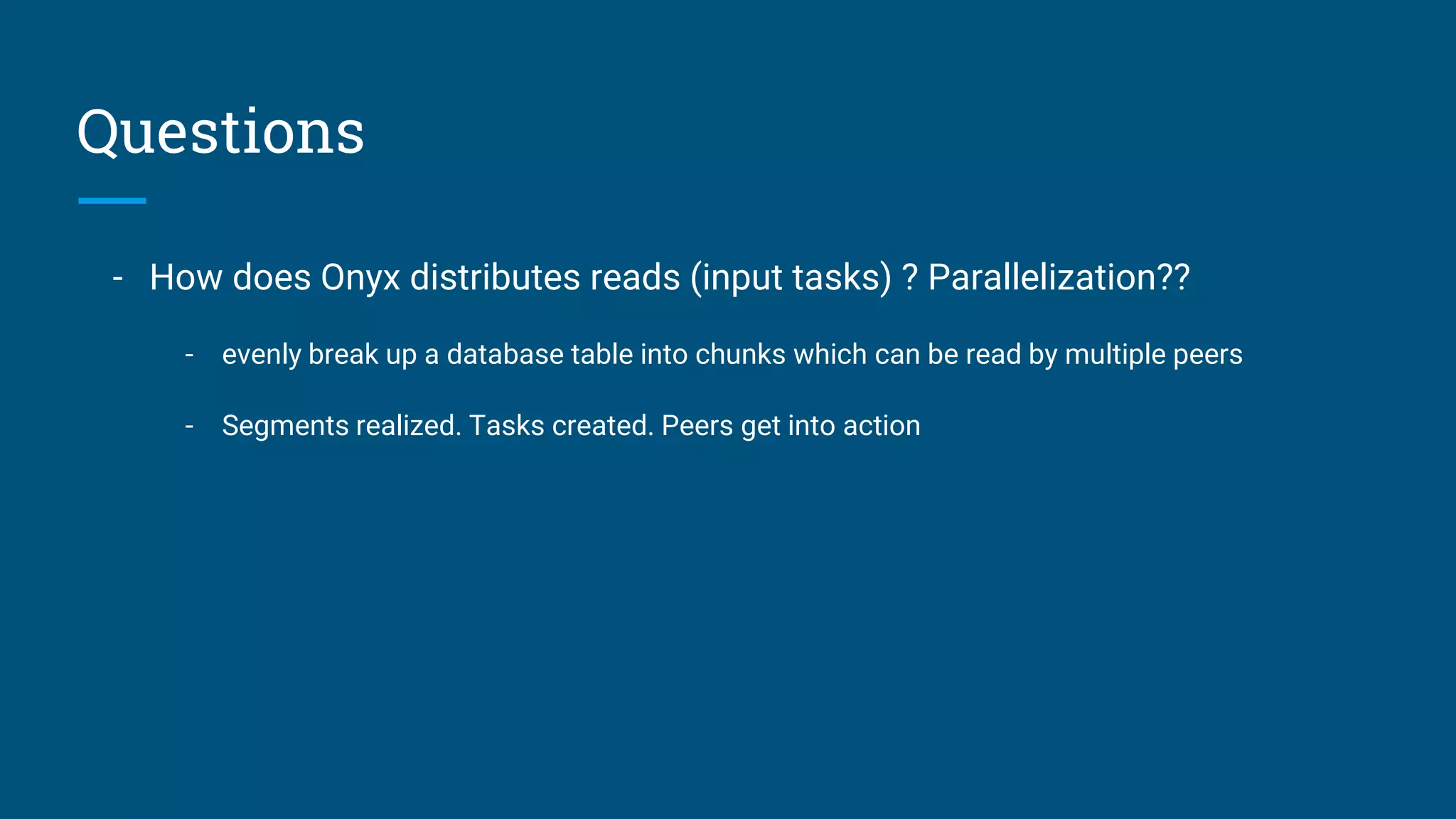 Questions - How does Onyx distributes reads (input tasks) ? Parallelization?? - evenly break up a database table into chunks which can be read by multiple peers - Segments realized. Tasks created. Peers get into action 
