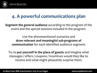 www.onyxbeacon.com10 ideas from IBM InterConnect 2015 in Las Vegas
4. A powerful communications plan
Segment the general audience according to the program of the
event and the special sessions included in the program.
Use the aforementioned scenarios and
draw relevant and meaningful sub-programs of
communication for each identified audience segment.
Try to put yourself in the place of guests and imagine what
messages / offers / coupons / incentives would they like to
receive and what might pleasantly surprise them.
 
