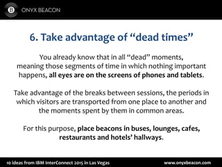 www.onyxbeacon.com10 ideas from IBM InterConnect 2015 in Las Vegas
6. Take advantage of “dead times”
You already know that in all “dead” moments,
meaning those segments of time in which nothing important
happens, all eyes are on the screens of phones and tablets.
Take advantage of the breaks between sessions, the periods in
which visitors are transported from one place to another and
the moments spent by them in common areas.
For this purpose, place beacons in buses, lounges, cafes,
restaurants and hotels’ hallways.
 