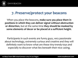 www.onyxbeacon.com10 ideas from IBM InterConnect 2015 in Las Vegas
7. Preserve/protect your beacons
When you place the beacons, make sure you place them in
positions in which they can deliver signal without obstruction
or distortion, but at the same time they should be masked by
some elements of decor or be placed at a sufficient height.
Participants in such events are funny guys, very passionate
about technology, extremely curious and creative and they will
definitely want to know what are these tiny-trendy-toys and
especially to discover what lies beneath their nice casing.
 