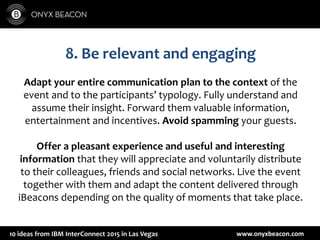www.onyxbeacon.com10 ideas from IBM InterConnect 2015 in Las Vegas
8. Be relevant and engaging
Adapt your entire communication plan to the context of the
event and to the participants’ typology. Fully understand and
assume their insight. Forward them valuable information,
entertainment and incentives. Avoid spamming your guests.
Offer a pleasant experience and useful and interesting
information that they will appreciate and voluntarily distribute
to their colleagues, friends and social networks. Live the event
together with them and adapt the content delivered through
iBeacons depending on the quality of moments that take place.
 