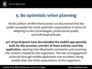 www.onyxbeacon.com10 ideas from IBM InterConnect 2015 in Las Vegas
9. Be optimistic when planning
At this edition of IBM InterConnect we discovered that the
public exceeded the most optimistic expectations in terms of
adapting to new technologies, professional quality
and individual attitude.
97% of participants have downloaded the mobile app specially
built for the occasion, and 80% of them actively used this
application, opening their Bluetooth connection and receiving
the content created by the organizers. The rate of engagement
achieved through mobile application was excellent, being
double than the initial expectations of the organizers.
 