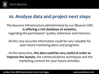 www.onyxbeacon.com10 ideas from IBM InterConnect 2015 in Las Vegas
10. Analyse data and project next steps
The beacons infrastructure administrated by our iBeacon CMS
is offering a rich database of analytics,
regarding the participants’ quality, behaviour and interests.
All this very accurate information could be very valuable for
your future marketing plans and programs.
At the same time, this data could be very useful in order to
improve the layouts, the communications techniques and the
marketing content for your future activities.
 