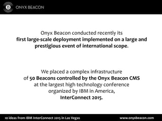 www.onyxbeacon.com10 ideas from IBM InterConnect 2015 in Las Vegas
Onyx Beacon conducted recently its
first large-scale deployment implemented on a large and
prestigious event of international scope.
We placed a complex infrastructure
of 50 Beacons controlled by the Onyx Beacon CMS
at the largest high technology conference
organized by IBM in America,
InterConnect 2015.
 