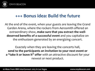 www.onyxbeacon.com10 ideas from IBM InterConnect 2015 in Las Vegas
+++ Bonus idea: Build the future
At the end of the event, when your guests are leaving the Grand
Garden Arena, where the rockers from Aerosmith offered an
extraordinary show, make sure that you extract the well-
deserved benefits of a successful event and you capitalize on
the enthusiasm generated by an energizing concert.
Exactely when they are leaving the concerts hall,
send to the participants an invitation to your next event or
a “take it or leave it” offer with an attractive discount for your
newest or next product.
 