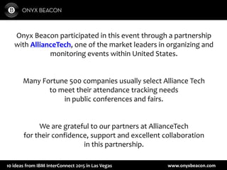 www.onyxbeacon.com10 ideas from IBM InterConnect 2015 in Las Vegas
Onyx Beacon participated in this event through a partnership
with AllianceTech, one of the market leaders in organizing and
monitoring events within United States.
Many Fortune 500 companies usually select Alliance Tech
to meet their attendance tracking needs
in public conferences and fairs.
We are grateful to our partners at AllianceTech
for their confidence, support and excellent collaboration
in this partnership.
 