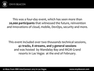 www.onyxbeacon.com10 ideas from IBM InterConnect 2015 in Las Vegas
This was a four-day event, which has seen more than
20,000 participants that witnessed the future, reinvention
and innovations of cloud, mobile, DevOps, security and more.
This event included over two thousands technical sessions,
42 tracks, 8 streams, and 3 general sessions
and was hosted by Mandalay Bay and MGM Grand
resorts in Las Vegas at the end of February.
 