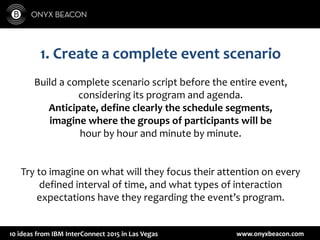 www.onyxbeacon.com10 ideas from IBM InterConnect 2015 in Las Vegas
1. Create a complete event scenario
Build a complete scenario script before the entire event,
considering its program and agenda.
Anticipate, define clearly the schedule segments,
imagine where the groups of participants will be
hour by hour and minute by minute.
Try to imagine on what will they focus their attention on every
defined interval of time, and what types of interaction
expectations have they regarding the event’s program.
 