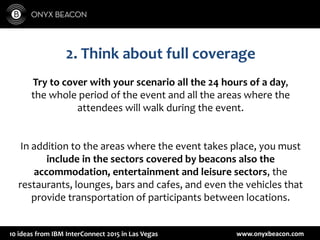 www.onyxbeacon.com10 ideas from IBM InterConnect 2015 in Las Vegas
2. Think about full coverage
Try to cover with your scenario all the 24 hours of a day,
the whole period of the event and all the areas where the
attendees will walk during the event.
In addition to the areas where the event takes place, you must
include in the sectors covered by beacons also the
accommodation, entertainment and leisure sectors, the
restaurants, lounges, bars and cafes, and even the vehicles that
provide transportation of participants between locations.
 
