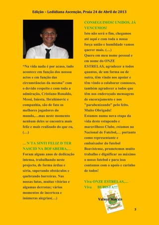 Edição – Ledidiana Ascenção, Praia 24 de Abril de 2013
3
“Na vida nada é por acaso, tudo
acontece em função dos nossoa
actos e em função das
circunstãncias da mesma” com
o devido respeito e com toda a
admiração, Cristiano Ronaldo,
Messi, Iniesta, Ibrahimovic e
companhia, são de fato os
melhores jogadores do
mundo,…mas neste momento
nenhum deles se encontra mais
feliz e mais realizado do que eu,
(…)
… N´TA SINTI FELIZ D TER
NASCID NA BOFAREIRA,…
Foram alguns anos de dedicação
intensa, trabalhando neste
projecto, de forma árdua e
séria, superando obstáculos e
quebrando barreiras. Nas
nossas lutas, muitas vitórias e
algumas derrotas; vários
momentos de incerteza e
inúmeras alegrias(…)
CONSEGUIMOS! UNIDOS, JÁ
VENCEMOS!
Isto não será o fim, chegamos
até aqui e com toda a nossa
força união e humildade vamos
querer mais. (…)
Quero em meu nome pessoal e
em nome do ONZE
ESTRELAS, agradecer a todos
quantos, de um forma ou de
outra, têm vindo nos apoiar e
têm vindo a colaborar connosco,
também agradecer a todos que
têm nos endereçado mensagens
de encorajamento e nos
"parabenizando" pelo feito.
Muito Obrigado!
Estamos numa nova etapa da
vida deste estupendo e
maravilhoso Clube, estamos no
Nacional de Futebol,… portanto
como representante e
embaixador do futebol
Boavistense, prometemos muito
trabalho e dignificar ao máximo
o nosso futebol e para isso
contamos com o apoio e carinho
de todos!
Viva ONZE ESTRELAS,…
Viva BUBISTA!!!
Valnyr Morais
 