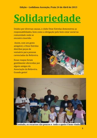 Edição – Ledidiana Ascenção, Praia 24 de Abril de 2013
5
Solidariedade
Unidos por diversas causas, o clube Onze Estrelas demonstrou as
responsabilidades, bem como a obrigação pelo bem-estar social na
comunidade onde se
encontra inserido.
Assim, com um gesto
amigável, o Onze Estrelas
distribui peças de
vestuário para pessoas
carenciadas da Bofareira.
Essas roupas foram
gentilmente oferecidas por
alguns amigos da
Associação da Bofareira.
Grande gesto!
Contudo, os recursos são poucos e todo o apoio é bem-vindo.
 