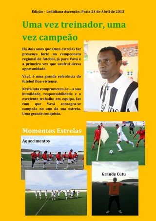 Edição – Ledidiana Ascenção, Praia 24 de Abril de 2013
6
Uma vez treinador, uma
vez campeão
Há dois anos que Onze estrelas faz
presença forte no campeonato
regional de futebol, já para Vavá é
a primeira vez que usufrui dessa
oportunidade.
Vavá, é uma grande referência do
futebol Boa-vistense.
Nesta luta comprometeu-se… a sua
humildade, responsabilidade e o
excelente trabalho em equipa, faz
com que Vavá consagra-se
campeão no ano da sua estreia.
Uma grande conquista.
Momentos Estrelas
Aquecimentos
Grande Cutu
 