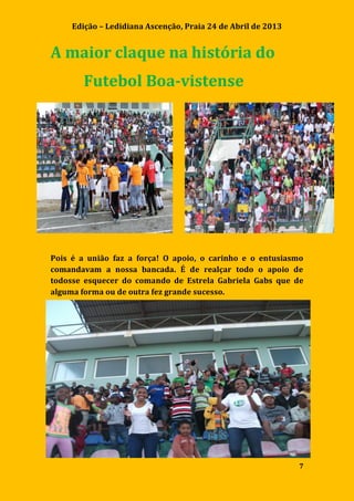 Edição – Ledidiana Ascenção, Praia 24 de Abril de 2013
7
A maior claque na história do
Futebol Boa-vistense
Pois é a união faz a força! O apoio, o carinho e o entusiasmo
comandavam a nossa bancada. É de realçar todo o apoio de
todosse esquecer do comando de Estrela Gabriela Gabs que de
alguma forma ou de outra fez grande sucesso.
 