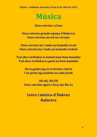 Edição – Ledidiana Ascenção, Praia 24 de Abril de 2013
8
Música
Onze estrelas i d´nos
Onze estrelas grande equipa d´Bafarera
Onze estrelas nu teb na coração
Onze estrelas ka t´anda na kaminhe irrod
Onze estrelas ka t´anda na kaminhe trukod
Tud akes strilinhas ta lumial num bom kaminhe
Tud akes strilinhas ta guial nu bom kaminhe
Nu ta ganha jog nu ta festeja vitória
I´su pirde jog também nu sabé pirdé
Oli olá, Olá Oli
Onze estrelas agora i koza dja fila 2x
Letra i múzica d´Dakruz
Bafarera
 