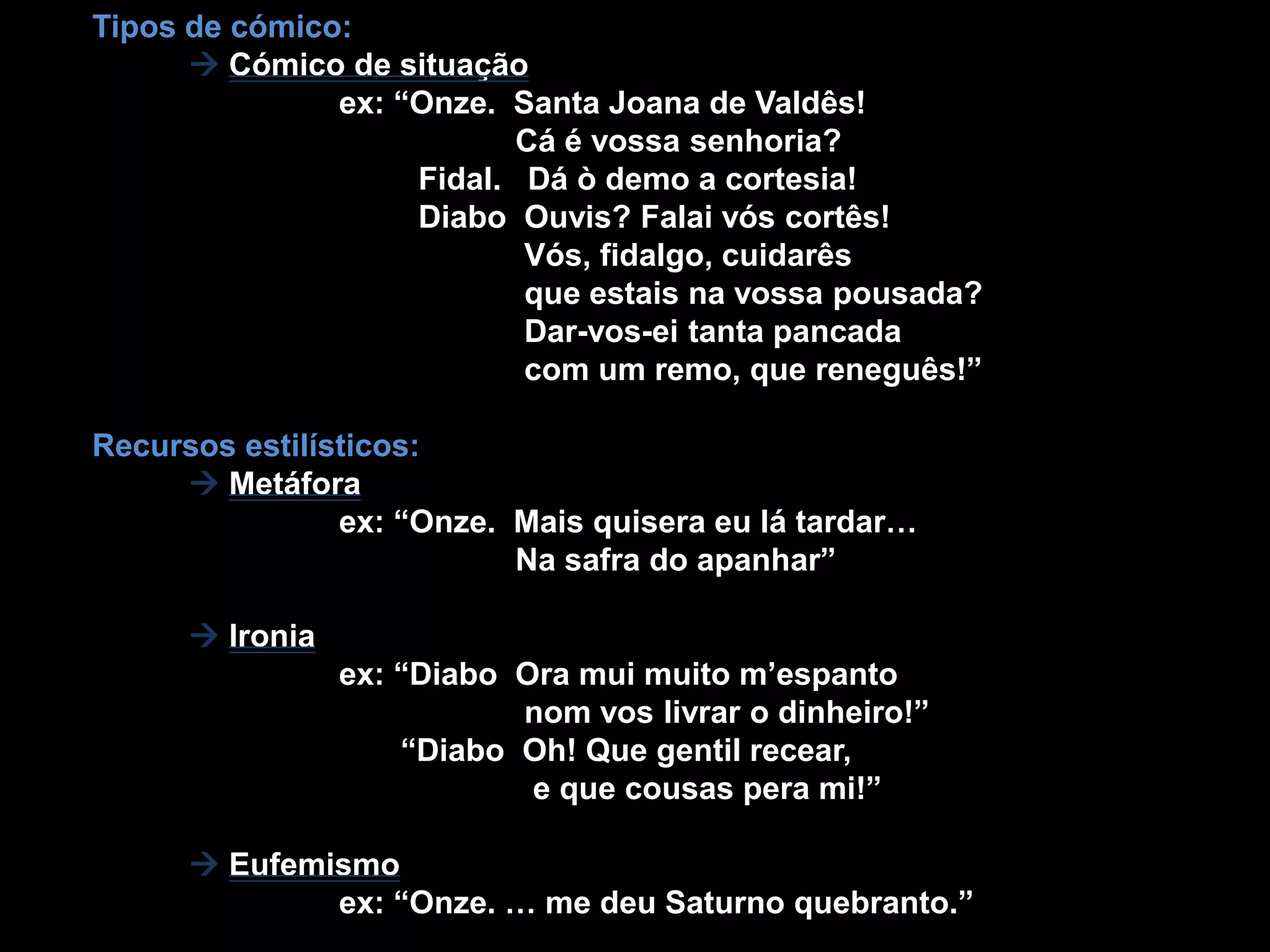 Tipos de cómico:Cómico de situação                            ex: “Onze.  Santa Joana de Valdês!            Cá é vossa senhoria?Fidal.   Dá ò demo a cortesia!                                    Diabo  Ouvis? Falai vós cortês!                                                Vós, fidalgo, cuidarês                                                que estais na vossa pousada?                                                 Dar-vos-ei tanta pancada                                                com um remo, que reneguês!” Recursos estilísticos:Metáfora                           ex: “Onze.  Mais quisera eu lá tardar…                                                Na safra do apanhar”Ironia                            ex: “Diabo  Ora mui muito m’espantonom vos livrar o dinheiro!”                                   “Diabo  Oh! Que gentil recear,                                                 e que cousaspera mi!”           Eufemismo                            ex: “Onze. … me deu Saturno quebranto.”