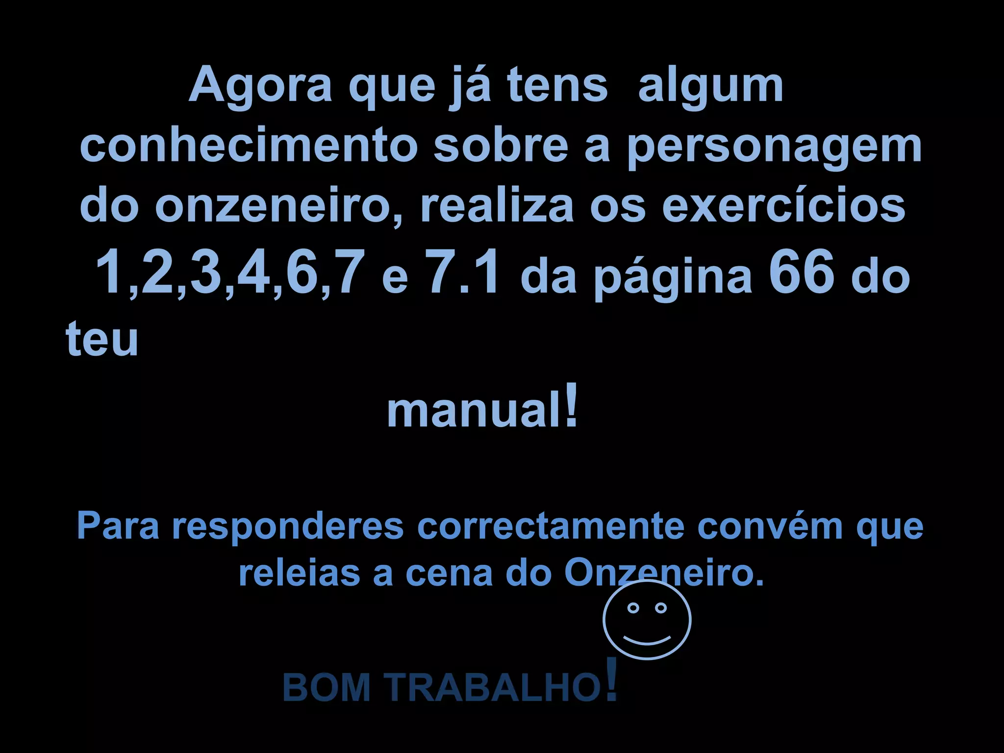 Agora que já tens  algum      conhecimento sobre a personagem   do onzeneiro, realiza os exercícios   1,2,3,4,6,7 e 7.1 da página 66 do teu                         manual!Para responderes correctamente convém que                  releias a cena do Onzeneiro.BOM TRABALHO!