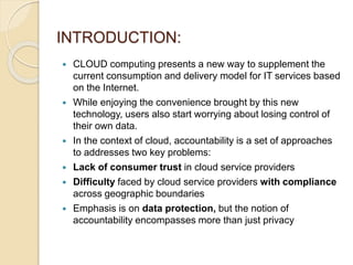 INTRODUCTION:
 CLOUD computing presents a new way to supplement the
current consumption and delivery model for IT services based
on the Internet.
 While enjoying the convenience brought by this new
technology, users also start worrying about losing control of
their own data.
 In the context of cloud, accountability is a set of approaches
to addresses two key problems:
 Lack of consumer trust in cloud service providers
 Difficulty faced by cloud service providers with compliance
across geographic boundaries
 Emphasis is on data protection, but the notion of
accountability encompasses more than just privacy
 