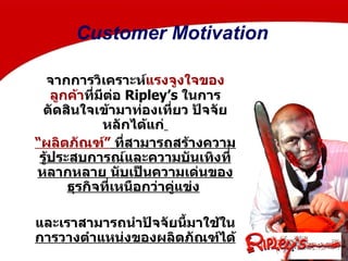 จากการวิเคราะห์ แรงจูงใจของลูกค้า ที่มีต่อ  Ripley’s  ในการตัดสินใจเข้ามาท่องเที่ยว ปัจจัยหลักได้แก่   “ ผลิตภัณฑ์”  ที่สามารถสร้างความรู้ประสบการณ์และความบันเทิงที่หลากหลาย นับเป็นความเด่นของธุรกิจที่เหนือกว่าคู่แข่ง   และเราสามารถนำปัจจัยนี้มาใช้ใน การวางตำแหน่งของผลิตภัณฑ์ได้   Customer Motivation 