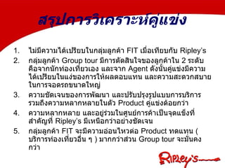  สรุปการวิเคราะห์คู่แข่ง ไม่มีความได้เปรียบในกลุ่มลูกค้า  FIT  เมื่อเทียบกับ  Ripley’s กลุ่มลูกค้า  Group tour  มีการตัดสินใจของลูกค้าใน  2  ระดับคือจากนักท่องเที่ยวเอง และจาก  Agent  ดังนั้นคู่แข่งมีความได้เปรียบในแง่ของการให้ผลตอบแทน และความสะดวกสบายในการจอดรถขนาดใหญ่ ความชัดเจนของการพัฒนา และปรับปรุงรูปแบบการบริการ รวมถึงความหลากหลายในตัว  Product  คู่แข่งด้อยกว่า ความหลากหลาย และอยู่ร่วมในศูนย์การค้าเป็นจุดแข็งที่สำคัญที่  Ripley’s  มีเหนือกว่าอย่างชัดเจน กลุ่มลูกค้า  FIT  จะมีความอ่อนไหวต่อ  Product  ทดแทน  ( บริการท่องเที่ยวอื่น ๆ  )  มากกว่าส่วน  Group tour  จะมั่นคงกว่า 