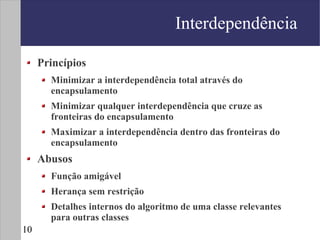 Interdependência

     Princípios
       Minimizar a interdependência total através do
       encapsulamento
       Minimizar qualquer interdependência que cruze as
       fronteiras do encapsulamento
       Maximizar a interdependência dentro das fronteiras do
       encapsulamento
     Abusos
       Função amigável
       Herança sem restrição
       Detalhes internos do algoritmo de uma classe relevantes
       para outras classes
10
 