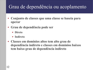 Grau de dependência ou acoplamento

     Conjunto de classes que uma classe se baseia para
     operar
     Grau de dependência pode ser
       Direto
       Indireto
     Classes em domínios altos tem alto grau de
     dependência indireto e classes em domínios baixos
     tem baixo grau de dependência indireto




12
 