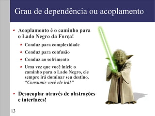 Grau de dependência ou acoplamento

     Acoplamento é o caminho para
     o Lado Negro da Força!
       Conduz para complexidade
       Conduz para confusão
       Conduz ao sofrimento
       Uma vez que você inicie o
       caminho para o Lado Negro, ele
       sempre irá dominar seu destino.
       “Consumir você ele irá!”

     Desacoplar através de abstrações
     e interfaces!

13
 