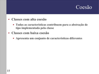 Coesão

     Classes com alta coesão
       Todas as características contribuem para a abstração de
       tipo implementada pela classe
     Classes com baixa coesão
       Apresenta um conjunto de características diferentes




15
 