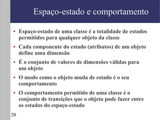 Espaço-estado e comportamento

     Espaço-estado de uma classe é a totalidade de estados
     permitidos para qualquer objeto da classe
     Cada componente do estado (atributos) de um objeto
     define uma dimensão
     É o conjunto de valores de dimensões válidas para
     um objeto
     O modo como o objeto muda de estado é o seu
     comportamento
     O comportamento permitido de uma classe é o
     conjunto de transições que o objeto pode fazer entre
     os estados do espaço-estado
20
 