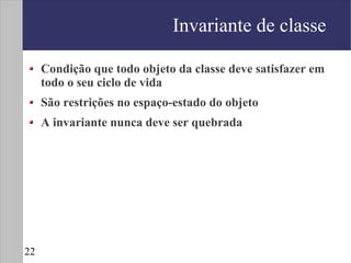 Invariante de classe

     Condição que todo objeto da classe deve satisfazer em
     todo o seu ciclo de vida
     São restrições no espaço-estado do objeto
     A invariante nunca deve ser quebrada




22
 